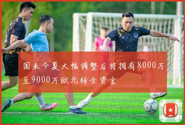 国米今夏大幅调整后将拥有8000万至9000万欧元转会资金