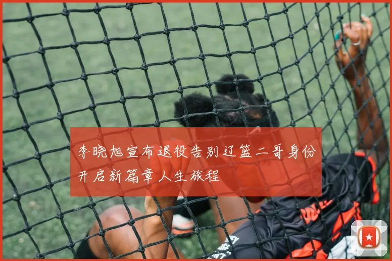 李晓旭宣布退役告别辽篮二哥身份开启新篇章人生旅程