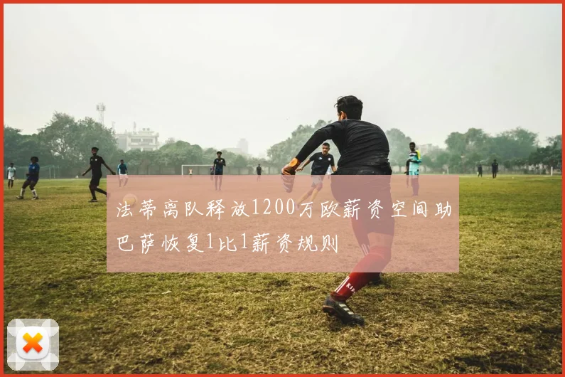 法蒂离队释放1200万欧薪资空间助巴萨恢复1比1薪资规则