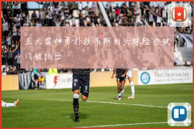 王大雷神勇扑救韦斯利头球险些破门被挡出