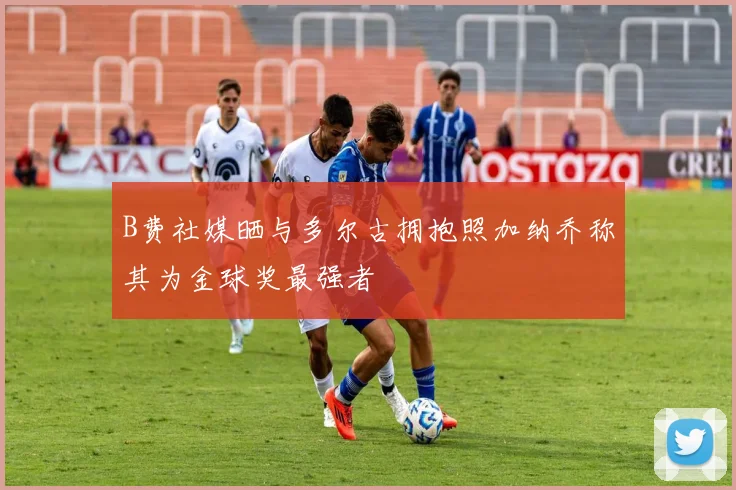 B费社媒晒与多尔古拥抱照加纳乔称其为金球奖最强者