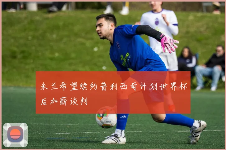 米兰希望续约普利西奇计划世界杯后加薪谈判