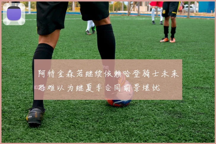 阿特金森若继续依赖哈登骑士未来恐难以为继夏季合同前景堪忧