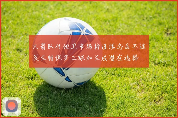 火箭队对控卫市场持谨慎态度不追莫兰特保罗三球加兰成潜在选择
