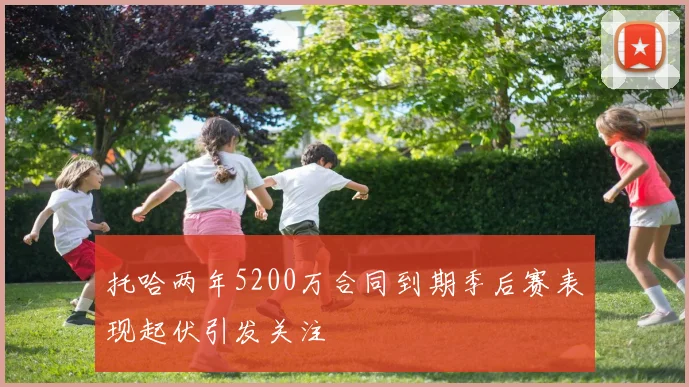 托哈两年5200万合同到期季后赛表现起伏引发关注