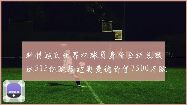 科特迪瓦世界杯球员身价分析总额达515亿欧扬迪奥曼德价值7500万欧